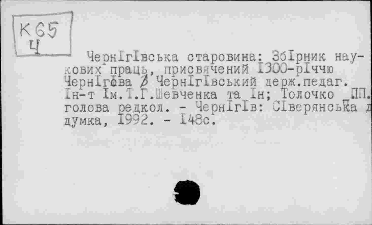 ﻿“ Чернігівська старовина:. Збірник наукових праць, присвячений ІЗОО-рІччю Чернігова / Чернігівський церж.педаг. Ін-т їмЛ'.Г.Шевченка та Ін; Толочко ПП. голова редкол. - Чернігів: Сіверянська д думка, 1992. - І48сх.